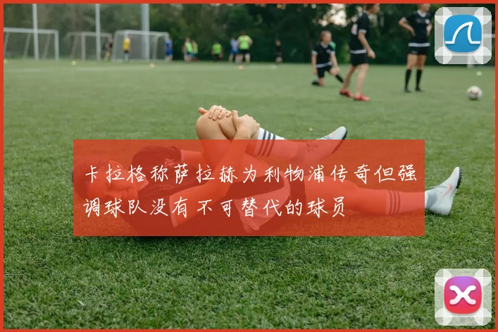 卡拉格称萨拉赫为利物浦传奇但强调球队没有不可替代的球员